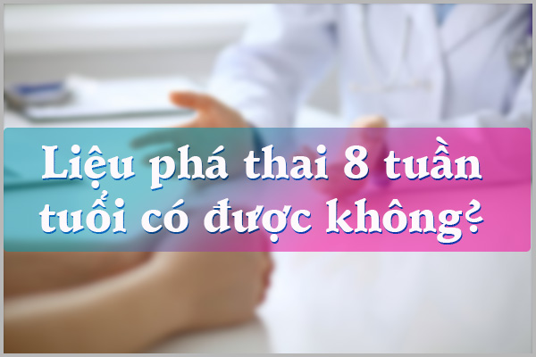 LIỆU PHÁ THAI 8 TUẦN TUỔI CÓ ĐƯỢC KHÔNG?